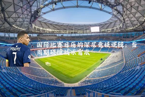 国际比赛日历的深层竞技逻辑：当周期碰撞战术需求